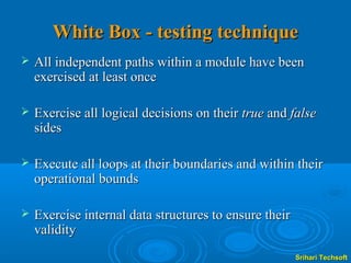 White Box - testing technique
   All independent paths within a module have been
    exercised at least once

   Exercise all logical decisions on their true and false
    sides

   Execute all loops at their boundaries and within their
    operational bounds

   Exercise internal data structures to ensure their
    validity
                                                        Srihari Techsoft
 