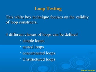 Loop Testing
This white box technique focuses on the validity
of loop constructs.

4 different classes of loops can be defined
         • simple loops

         • nested loops

         • concatenated loops

         • Unstructured loops




                                              Srihari Techsoft
 