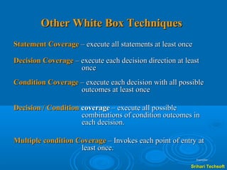 Other White Box Techniques
Statement Coverage – execute all statements at least once

Decision Coverage – execute each decision direction at least
                    once
Condition Coverage – execute each decision with all possible
                   outcomes at least once

Decision / Condition coverage – execute all possible
                     combinations of condition outcomes in
                     each decision.

Multiple condition Coverage – Invokes each point of entry at
                    least once.
                                                            Examples ……

                                                         Srihari Techsoft
 