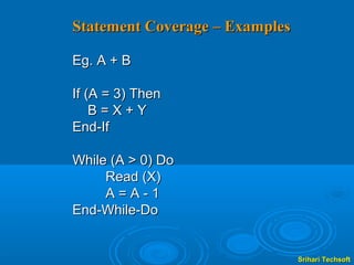 Statement Coverage – Examples

Eg. A + B

If (A = 3) Then
    B=X+Y
End-If

While (A > 0) Do
     Read (X)
     A=A-1
End-While-Do


                                Srihari Techsoft
 