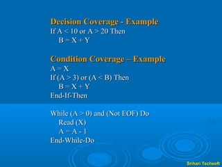 Decision Coverage - Example
If A < 10 or A > 20 Then
   B=X+Y

Condition Coverage – Example
A=X
If (A > 3) or (A < B) Then
    B=X+Y
End-If-Then

While (A > 0) and (Not EOF) Do
  Read (X)
  A=A-1
End-While-Do


                                 Srihari Techsoft
 