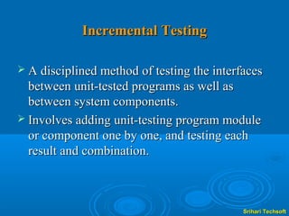 Incremental Testing

 A disciplined method of testing the interfaces
  between unit-tested programs as well as
  between system components.
 Involves adding unit-testing program module
  or component one by one, and testing each
  result and combination.



                                            Srihari Techsoft
 