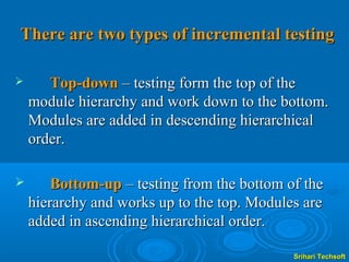 There are two types of incremental testing

      Top-down – testing form the top of the
    module hierarchy and work down to the bottom.
    Modules are added in descending hierarchical
    order.

       Bottom-up – testing from the bottom of the
    hierarchy and works up to the top. Modules are
    added in ascending hierarchical order.

                                             Srihari Techsoft
 