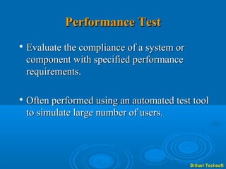 Performance Test
   Evaluate the compliance of a system or
    component with specified performance
    requirements.

   Often performed using an automated test tool
    to simulate large number of users.




                                             Srihari Techsoft
 