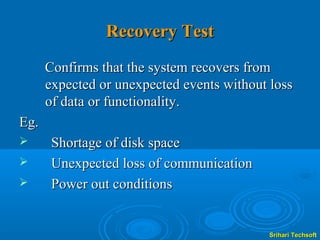 Recovery Test
      Confirms that the system recovers from
      expected or unexpected events without loss
      of data or functionality.
Eg.
      Shortage of disk space
      Unexpected loss of communication
      Power out conditions


                                           Srihari Techsoft
 