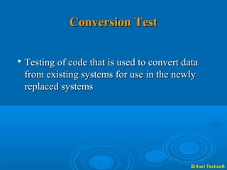 Conversion Test

   Testing of code that is used to convert data
    from existing systems for use in the newly
    replaced systems




                                              Srihari Techsoft
 