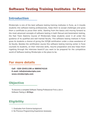 Software Testing Training Institutes In Pune

Introduction

Mindscripts is one of the best software testing training institutes in Pune, as it moulds
students into software testing professionals, helps them to accept challenges and gives
them a certificate to prove their skills. Starting from the basics and moving forward to
the most advanced concepts of software testing in both Manual and Automation testing,
the Fast Track Diploma Course of Mindscripts helps students cover it all under the
guidance of its qualified and well trained faculty. This software testing institute in Pune
gives its students a chance of giving the ISTQB certification under a close assistance of
its faculty. Besides the certification course this software testing training center in Pune
counsels its students, on their interview skills, resume preparation and also helps them
ingetting through the interview board.If you want to be prepared for the competitive
world of Software testing Mindscripts is the place to be.




For more details

   Call - 020-25451198 or 8805674210
   E-mail: info@mindscripts.com
   www.mindscripts.com




Objective

   To become a complete Software Testing Professional Find a Job in
   Software Testing in 30 Days




Eligibility

   1. Graduates from Science background
   2. No Previous Programming Experience necessary
 