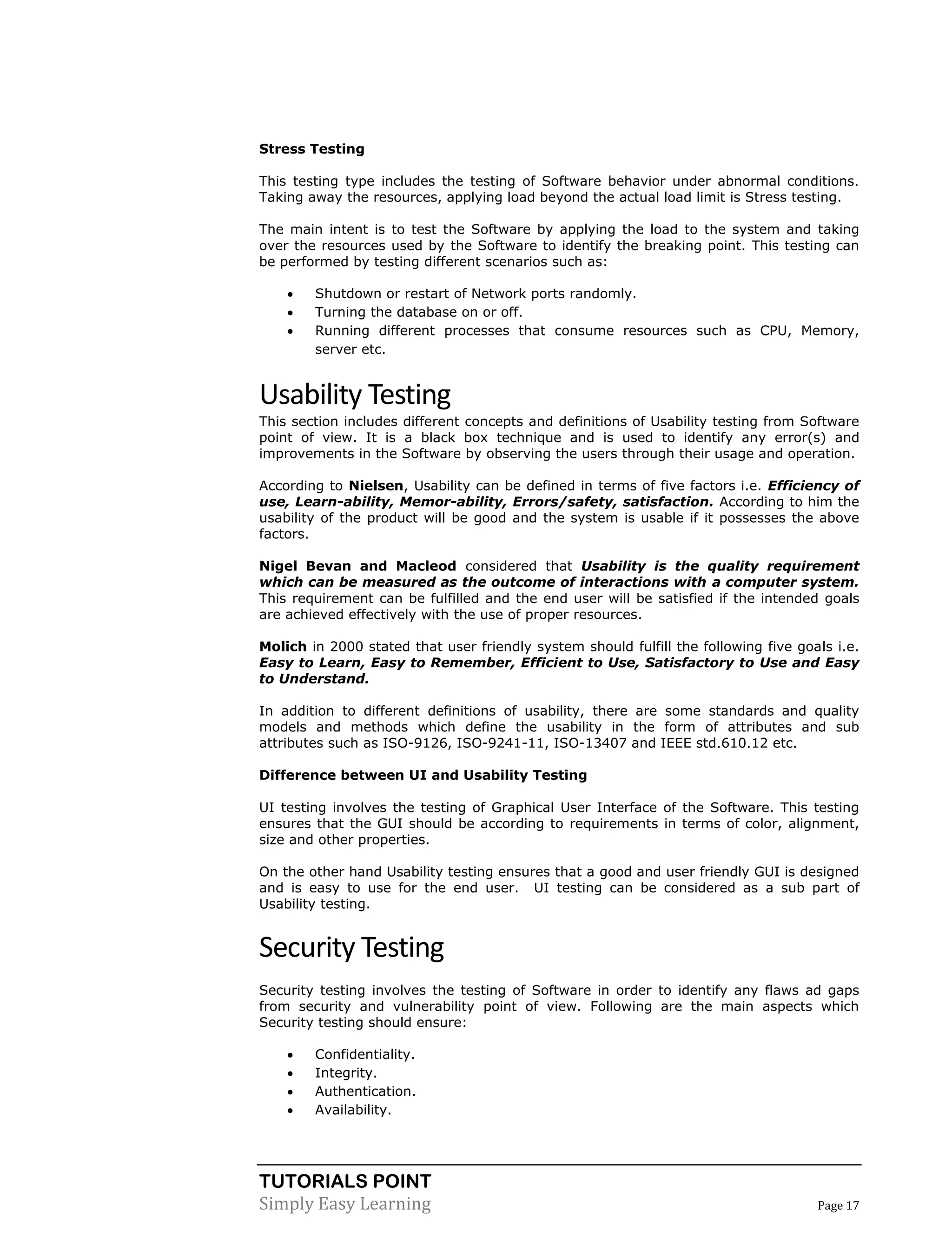 TUTORIALS POINT
Simply Easy Learning Page 17
Stress Testing
This testing type includes the testing of Software behavior under abnormal conditions.
Taking away the resources, applying load beyond the actual load limit is Stress testing.
The main intent is to test the Software by applying the load to the system and taking
over the resources used by the Software to identify the breaking point. This testing can
be performed by testing different scenarios such as:
 Shutdown or restart of Network ports randomly.
 Turning the database on or off.
 Running different processes that consume resources such as CPU, Memory,
server etc.
Usability Testing
This section includes different concepts and definitions of Usability testing from Software
point of view. It is a black box technique and is used to identify any error(s) and
improvements in the Software by observing the users through their usage and operation.
According to Nielsen, Usability can be defined in terms of five factors i.e. Efficiency of
use, Learn-ability, Memor-ability, Errors/safety, satisfaction. According to him the
usability of the product will be good and the system is usable if it possesses the above
factors.
Nigel Bevan and Macleod considered that Usability is the quality requirement
which can be measured as the outcome of interactions with a computer system.
This requirement can be fulfilled and the end user will be satisfied if the intended goals
are achieved effectively with the use of proper resources.
Molich in 2000 stated that user friendly system should fulfill the following five goals i.e.
Easy to Learn, Easy to Remember, Efficient to Use, Satisfactory to Use and Easy
to Understand.
In addition to different definitions of usability, there are some standards and quality
models and methods which define the usability in the form of attributes and sub
attributes such as ISO-9126, ISO-9241-11, ISO-13407 and IEEE std.610.12 etc.
Difference between UI and Usability Testing
UI testing involves the testing of Graphical User Interface of the Software. This testing
ensures that the GUI should be according to requirements in terms of color, alignment,
size and other properties.
On the other hand Usability testing ensures that a good and user friendly GUI is designed
and is easy to use for the end user. UI testing can be considered as a sub part of
Usability testing.
Security Testing
Security testing involves the testing of Software in order to identify any flaws ad gaps
from security and vulnerability point of view. Following are the main aspects which
Security testing should ensure:
 Confidentiality.
 Integrity.
 Authentication.
 Availability.
 