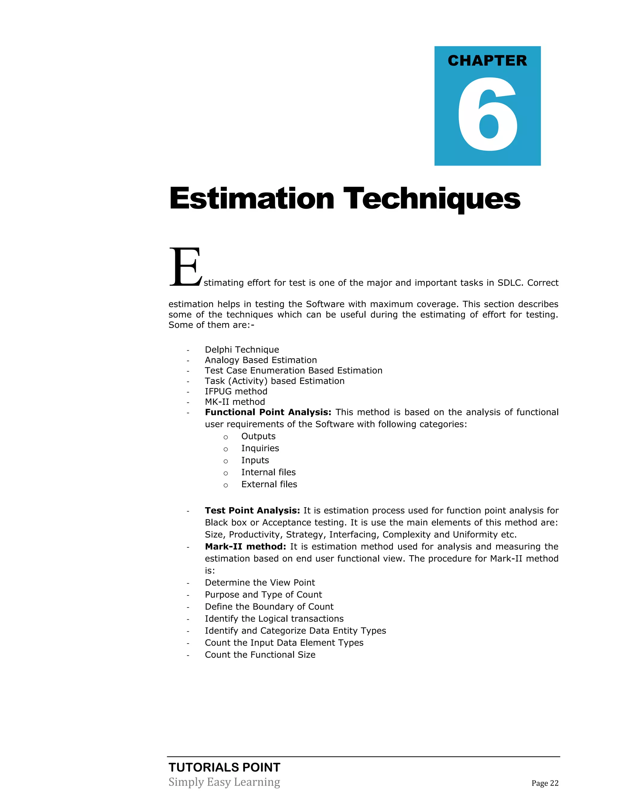 TUTORIALS POINT
Simply Easy Learning Page 22
Estimation Techniques
Estimating effort for test is one of the major and important tasks in SDLC. Correct
estimation helps in testing the Software with maximum coverage. This section describes
some of the techniques which can be useful during the estimating of effort for testing.
Some of them are:-
- Delphi Technique
- Analogy Based Estimation
- Test Case Enumeration Based Estimation
- Task (Activity) based Estimation
- IFPUG method
- MK-II method
- Functional Point Analysis: This method is based on the analysis of functional
user requirements of the Software with following categories:
o Outputs
o Inquiries
o Inputs
o Internal files
o External files
- Test Point Analysis: It is estimation process used for function point analysis for
Black box or Acceptance testing. It is use the main elements of this method are:
Size, Productivity, Strategy, Interfacing, Complexity and Uniformity etc.
- Mark-II method: It is estimation method used for analysis and measuring the
estimation based on end user functional view. The procedure for Mark-II method
is:
- Determine the View Point
- Purpose and Type of Count
- Define the Boundary of Count
- Identify the Logical transactions
- Identify and Categorize Data Entity Types
- Count the Input Data Element Types
- Count the Functional Size
CHAPTER
6
 