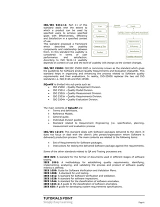 TUTORIALS POINT
Simply Easy Learning Page 6
ISO/IEC 9241-11: Part 11 of this
standard deals with the extent to
which a product can be used by
specified users to achieve specified
goals with Effectiveness, Efficiency
and Satisfaction in a specified context
of use.
This standard proposed a framework
which describes the usability
components and relationship between
them. In this standard the usability is
considered in terms of user
performance and satisfaction.
According to ISO 9241-11 usability
depends on context of use and the level of usability will change as the context changes.
ISO/IEC 25000: ISO/IEC 25000:2005 is commonly known as the standard which gives
the guidelines for Software product Quality Requirements and Evaluation (SQuaRE). This
standard helps in organizing and enhancing the process related to Software quality
requirements and their evaluations. In reality, ISO-25000 replaces the two old ISO
standards i.e. ISO-9126 and ISO-14598.
SQuaRE is divided into sub parts such as:
 ISO 2500n - Quality Management Division.
 ISO 2501n - Quality Model Division.
 ISO 2502n - Quality Measurement Division.
 ISO 2503n - Quality Requirements Division.
 ISO 2504n - Quality Evaluation Division.
The main contents of SQuaRE are:
 Terms and definitions.
 Reference Models.
 General guide.
 Individual division guides.
 Standard related to Requirement Engineering (i.e. specification, planning,
measurement and evaluation process
ISO/IEC 12119: This standard deals with Software packages delivered to the client. It
does not focus or deal with the client’s (the person/organization whom Software is
delivered) production process. The main contents are related to the following items:
 Set of Requirements for Software packages.
 Instructions for testing the delivered Software package against the requirements.
Some of the other standards related to QA and Testing processes are:
IEEE 829: A standard for the format of documents used in different stages of software
testing.
IEEE 1061: A methodology for establishing quality requirements, identifying,
implementing, analyzing, and validating the process and product of software quality
metrics is defined.
IEEE 1059: Guide for Software Verification and Validation Plans.
IEEE 1008: A standard for unit testing.
IEEE 1012: A standard for Software Verification and Validation.
IEEE 1028: A standard for software inspections.
IEEE 1044: A standard for the classification of software anomalies.
IEEE 1044-1: A guide to the classification of software anomalies.
IEEE 830: A guide for developing system requirements specifications.
 
