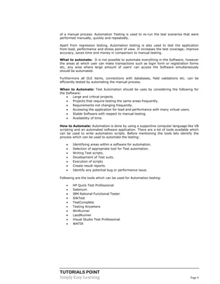 TUTORIALS POINT
Simply Easy Learning Page 9
of a manual process. Automation Testing is used to re-run the test scenarios that were
performed manually, quickly and repeatedly.
Apart from regression testing, Automation testing is also used to test the application
from load, performance and stress point of view. It increases the test coverage; improve
accuracy, saves time and money in comparison to manual testing.
What to automate: It is not possible to automate everything in the Software; however
the areas at which user can make transactions such as login form or registration forms
etc, any area where large amount of users’ can access the Software simultaneously
should be automated.
Furthermore all GUI items, connections with databases, field validations etc. can be
efficiently tested by automating the manual process.
When to Automate: Test Automation should be uses by considering the following for
the Software:
 Large and critical projects.
 Projects that require testing the same areas frequently.
 Requirements not changing frequently.
 Accessing the application for load and performance with many virtual users.
 Stable Software with respect to manual testing.
 Availability of time.
How to Automate: Automation is done by using a supportive computer language like VB
scripting and an automated software application. There are a lot of tools available which
can be used to write automation scripts. Before mentioning the tools lets identify the
process which can be used to automate the testing:
 Identifying areas within a software for automation.
 Selection of appropriate tool for Test automation.
 Writing Test scripts.
 Development of Test suits.
 Execution of scripts
 Create result reports.
 Identify any potential bug or performance issue.
Following are the tools which can be used for Automation testing:
 HP Quick Test Professional
 Selenium
 IBM Rational Functional Tester
 SilkTest
 TestComplete
 Testing Anywhere
 WinRunner
 LaodRunner
 Visual Studio Test Professional
 WATIR
 