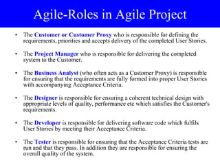 Agile-Roles in Agile Project
• The Customer or Customer Proxy who is responsible for defining the
requirements, priorities and accepts delivery of the completed User Stories.
• The Project Manager who is responsible for delivering the completed
system to the Customer.
• The Business Analyst (who often acts as a Customer Proxy) is responsible
for ensuring that the requirements are fully formed into proper User Stories
with accompanying Acceptance Criteria.
• The Designer is responsible for ensuring a coherent technical design with
appropriate levels of quality, performance etc which satisfies the Customer's
requirements.
• The Developer is responsible for delivering software code which fulfils
User Stories by meeting their Acceptance Criteria.
• The Tester is responsible for ensuring that the Acceptance Criteria tests are
run and that they pass. In addition they are responsible for ensuring the
overall quality of the system.
 