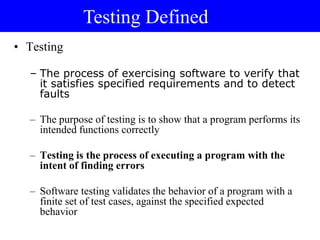 • Testing
– The process of exercising software to verify that
it satisfies specified requirements and to detect
faults
– The purpose of testing is to show that a program performs its
intended functions correctly
– Testing is the process of executing a program with the
intent of finding errors
– Software testing validates the behavior of a program with a
finite set of test cases, against the specified expected
behavior
Testing Defined
 