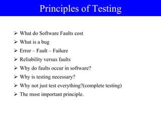 Principles of Testing
 What do Software Faults cost
 What is a bug
 Error – Fault – Failure
 Reliability versus faults
 Why do faults occur in software?
 Why is testing necessary?
 Why not just test everything?(complete testing)
 The most important principle.
 