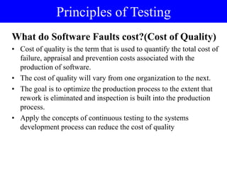 What do Software Faults cost?(Cost of Quality)
• Cost of quality is the term that is used to quantify the total cost of
failure, appraisal and prevention costs associated with the
production of software.
• The cost of quality will vary from one organization to the next.
• The goal is to optimize the production process to the extent that
rework is eliminated and inspection is built into the production
process.
• Apply the concepts of continuous testing to the systems
development process can reduce the cost of quality
Principles of Testing
 