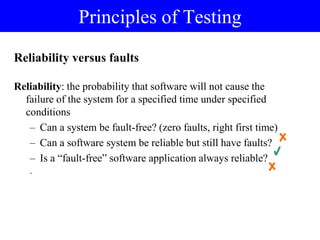 Reliability versus faults
Reliability: the probability that software will not cause the
failure of the system for a specified time under specified
conditions
– Can a system be fault-free? (zero faults, right first time)
– Can a software system be reliable but still have faults?
– Is a “fault-free” software application always reliable?
.
Principles of Testing
 