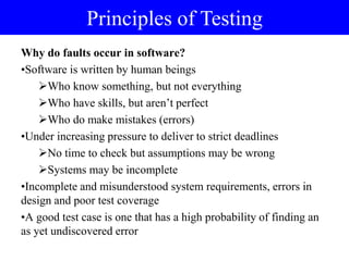 Why do faults occur in software?
•Software is written by human beings
Who know something, but not everything
Who have skills, but aren‟t perfect
Who do make mistakes (errors)
•Under increasing pressure to deliver to strict deadlines
No time to check but assumptions may be wrong
Systems may be incomplete
•Incomplete and misunderstood system requirements, errors in
design and poor test coverage
•A good test case is one that has a high probability of finding an
as yet undiscovered error
Principles of Testing
 