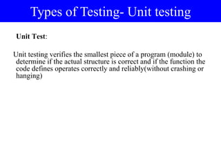 Unit Test:
Unit testing verifies the smallest piece of a program (module) to
determine if the actual structure is correct and if the function the
code defines operates correctly and reliably(without crashing or
hanging)
Types of Testing- Unit testing
 