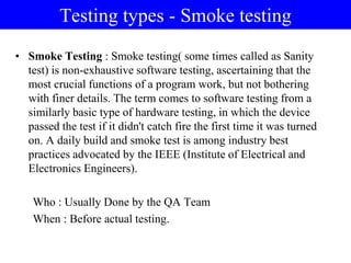 Testing types - Smoke testing
• Smoke Testing : Smoke testing( some times called as Sanity
test) is non-exhaustive software testing, ascertaining that the
most crucial functions of a program work, but not bothering
with finer details. The term comes to software testing from a
similarly basic type of hardware testing, in which the device
passed the test if it didn't catch fire the first time it was turned
on. A daily build and smoke test is among industry best
practices advocated by the IEEE (Institute of Electrical and
Electronics Engineers).
Who : Usually Done by the QA Team
When : Before actual testing.
 
