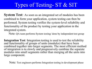 System Test: As soon as an integrated set of modules has been
combined to form your application, system testing can then be
performed. System testing verifies the system-level reliability and
functionality of the product by testing your application in the
integrated system.
Note: QA team performs System testing/ done by independent test group
Integration Test: Integration testing is used to test the reliability
and functionality of groups of units (modules) that have been
combined together into larger segments. The most efficient method
of integration is to slowly and progressively combine the separate
modules into small segments rather than merging all the units into
large component.
Note: Test engineers performs Integration testing in development phase
Types of Testing- ST & SIT
 