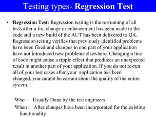 Testing types- Regression Test
• Regression Test: Regression testing is the re-running of all
tests after a fix, change or enhancement has been made to the
code and a new build of the AUT has been delivered to QA.
Regression testing verifies that previously identified problems
have been fixed and changes to one part of your application
have not introduced new problems elsewhere. Changing a line
of code might cause a ripple effect that produces an unexpected
result in another part of your application. If you do not re-run
all of your test cases after your application has been
changed, you cannot be certain about the quality of the entire
system.
Who : Usually Done by the test engineers
When : After changes have been incorporated for the existing
functionality
 