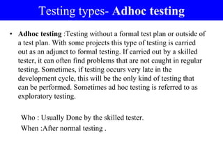 Testing types- Adhoc testing
• Adhoc testing :Testing without a formal test plan or outside of
a test plan. With some projects this type of testing is carried
out as an adjunct to formal testing. If carried out by a skilled
tester, it can often find problems that are not caught in regular
testing. Sometimes, if testing occurs very late in the
development cycle, this will be the only kind of testing that
can be performed. Sometimes ad hoc testing is referred to as
exploratory testing.
Who : Usually Done by the skilled tester.
When :After normal testing .
 