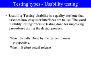 Testing types - Usability testing
• Usability Testing:Usability is a quality attribute that
assesses how easy user interfaces are to use. The word
'usability testing' refers to testing done for improving
ease-of-use during the design process.
Who : Usually Done by the testers in users
prospective.
When : Before actual release
 