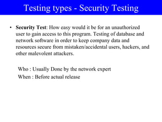 Testing types - Security Testing
• Security Test: How easy would it be for an unauthorized
user to gain access to this program. Testing of database and
network software in order to keep company data and
resources secure from mistaken/accidental users, hackers, and
other malevolent attackers.
Who : Usually Done by the network expert
When : Before actual release
 