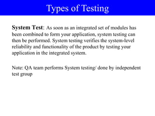 System Test: As soon as an integrated set of modules has
been combined to form your application, system testing can
then be performed. System testing verifies the system-level
reliability and functionality of the product by testing your
application in the integrated system.
Note: QA team performs System testing/ done by independent
test group
Types of Testing
 