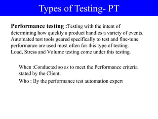 Performance testing :Testing with the intent of
determining how quickly a product handles a variety of events.
Automated test tools geared specifically to test and fine-tune
performance are used most often for this type of testing.
Load, Stress and Volume testing come under this testing.
When :Conducted so as to meet the Performance criteria
stated by the Client.
Who : By the performance test automation expert
Types of Testing- PT
 