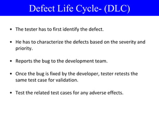 • The tester has to first identify the defect.
• He has to characterize the defects based on the severity and
priority.
• Reports the bug to the development team.
• Once the bug is fixed by the developer, tester retests the
same test case for validation.
• Test the related test cases for any adverse effects.
Defect Life Cycle- (DLC)
 