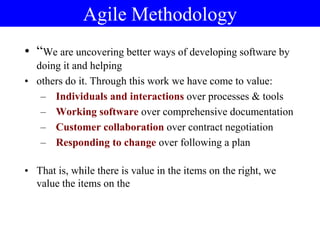 Agile Methodology
• “We are uncovering better ways of developing software by
doing it and helping
• others do it. Through this work we have come to value:
– Individuals and interactions over processes & tools
– Working software over comprehensive documentation
– Customer collaboration over contract negotiation
– Responding to change over following a plan
• That is, while there is value in the items on the right, we
value the items on the
 