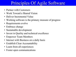 Principles Of Agile Software
• Partner with Customers
• Work Toward a Shared Vision
• Deliver Incremental Value
• Working software is the primary measure of progress
• Requirements evolve
• Embrace change
• Sustainable development
• Invest in Quality and technical excellence
• Empower Team Members
• Interact with Business on a daily basis
• Establish Clear Accountability
• Learn from all experiences
• Foster open communications
 