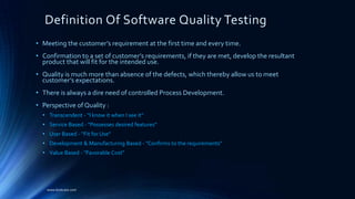 Definition Of Software Quality Testing
• Meeting the customer’s requirement at the first time and every time.
• Confirmation to a set of customer’s requirements, if they are met, develop the resultant
product that will fit for the intended use.
• Quality is much more than absence of the defects, which thereby allow us to meet
customer’s expectations.
• There is always a dire need of controlled Process Development.
• Perspective of Quality :
• Transcendent - "I know it when I see it"
• Service Based - "Possesses desired features"
• User Based - “Fit for Use"
• Development & Manufacturing Based - "Confirms to the requirements"
• Value Based - "Favorable Cost"
www.kostcare.com
 