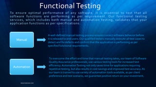Functional Testing
To ensure optimal performance of any software, it is essential to test that all
software functions are performing as per requirement. Our functional testing
services, which includes both manual and automation testing, validates that your
application functions as per specifications.
www.kostcare.com
Manual
Automation
A well-defined manual testing process ensures correct software behavior before
it is released to end users. Our qualified testers manually execute all test cases to
detect and fix defects and confirm that the application is performing as per
specified functional requirements.
To overcome the effort and time that manual testing takes, our team of Software
QualityAssurance professionals, use various testing tools for increased test
efficiency.AutomationTesting not only saves time for applications requiring
repetitive testing, but also results in cost savings and improved test accuracy. As
our team is trained to use variety of automation tools available, as per client
preference and test scenario, we guarantee positive return on your investment.
 