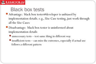 Black box tests
Advantage: black box tester≠developer is unbiased by

implementation details. e.g., Use Case testing, just work through
all the Use Cases
Disadvantage: black box tester is uninformed about
implementation details
unnecessary tests – test same thing in different way
insufficient tests – can miss the extremes, especially if actual use

follows a different pattern

 