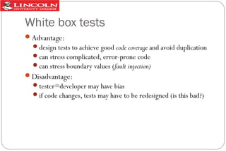 White box tests
Advantage:
design tests to achieve good code coverage and avoid duplication
can stress complicated, error-prone code
can stress boundary values (fault injection)

Disadvantage:
tester=developer may have bias
if code changes, tests may have to be redesigned (is this bad?)

 