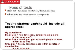 Types of tests

Black box: test based on interface, through interface
White box: test based on code, through code

Testing strategy can/should include all
approaches!
My experience:
Black Box = non developer, outside testing idiots
in your case who?
White Box = developer, part of development process
in your case who?
Gray Box = hated, non developer within developer
organization
in your case who?

 