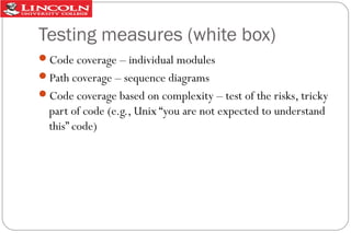 Testing measures (white box)
Code coverage – individual modules
Path coverage – sequence diagrams
Code coverage based on complexity – test of the risks, tricky

part of code (e.g., Unix “you are not expected to understand
this” code)

 