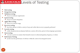 Levels of Testing
 Unit testing
 Integration testing
 Validation testing
 Focus is on software requirements
 System testing
 Focus is on system integration
 Alpha/Beta testing
 Focus is on customer usage
 Recovery testing
 forces the software to fail in a variety of ways and verifies that recovery is properly performed
 Security testing
 verifies that protection mechanisms built into a system will, in fact, protect it from improper penetration
 Stress testing
 executes a system in a manner that demands resources in abnormal quantity, frequency, or volume
 Performance Testing
 test the run-time performance of software within the context of an integrated system

29

 