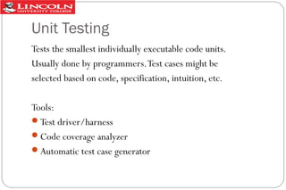 Unit Testing
Tests the smallest individually executable code units.
Usually done by programmers. Test cases might be
selected based on code, specification, intuition, etc.
Tools:
Test driver/harness
Code coverage analyzer
Automatic test case generator

 