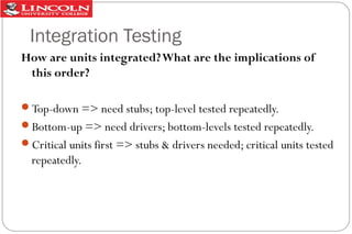 Integration Testing
How are units integrated? What are the implications of
this order?
Top-down => need stubs; top-level tested repeatedly.
Bottom-up => need drivers; bottom-levels tested repeatedly.
Critical units first => stubs & drivers needed; critical units tested

repeatedly.

 