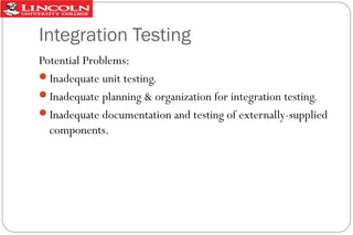 Integration Testing
Potential Problems:
Inadequate unit testing.
Inadequate planning & organization for integration testing.
Inadequate documentation and testing of externally-supplied
components.

 