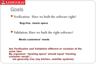 Goals
Verification: Have we built the software right?
Bug-free, meets specs

Validation: Have we built the right software?
Meets customers’ needs

Are Verification and Validation different or variation of the
same idea
My argument: “meeting specs” should equal “meeting
customer needs”...
not generally true (my kitchen, satellite systems)

 