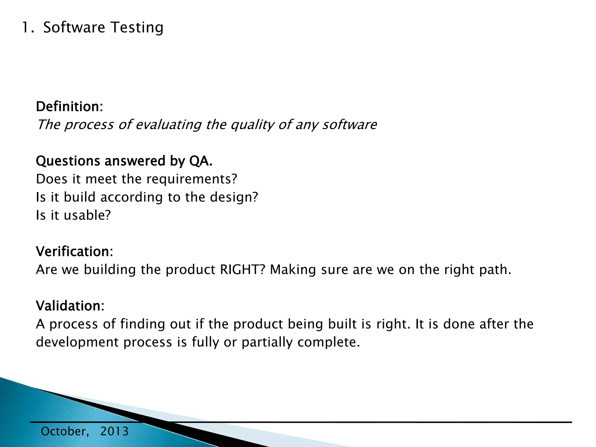 1. Software Testing

Definition:

The process of evaluating the quality of any software
Questions answered by QA.
Does it meet the requirements?
Is it build according to the design?
Is it usable?

Verification:
Are we building the product RIGHT? Making sure are we on the right path.
Validation:
A process of finding out if the product being built is right. It is done after the
development process is fully or partially complete.

October, 2013

 