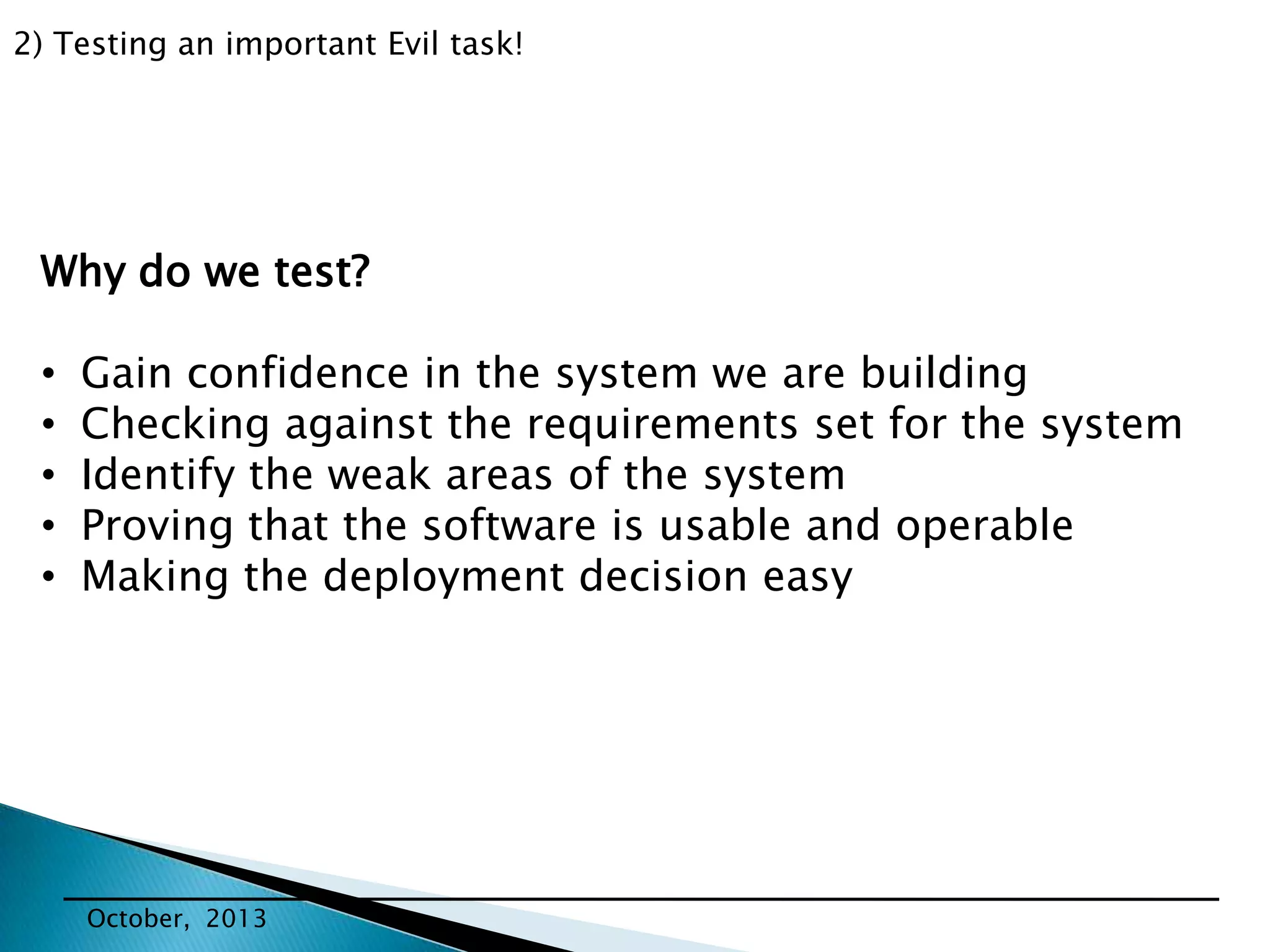 2) Testing an important Evil task!

Why do we test?
•
•
•
•
•

Gain confidence in the system we are building
Checking against the requirements set for the system
Identify the weak areas of the system
Proving that the software is usable and operable
Making the deployment decision easy

October, 2013

 