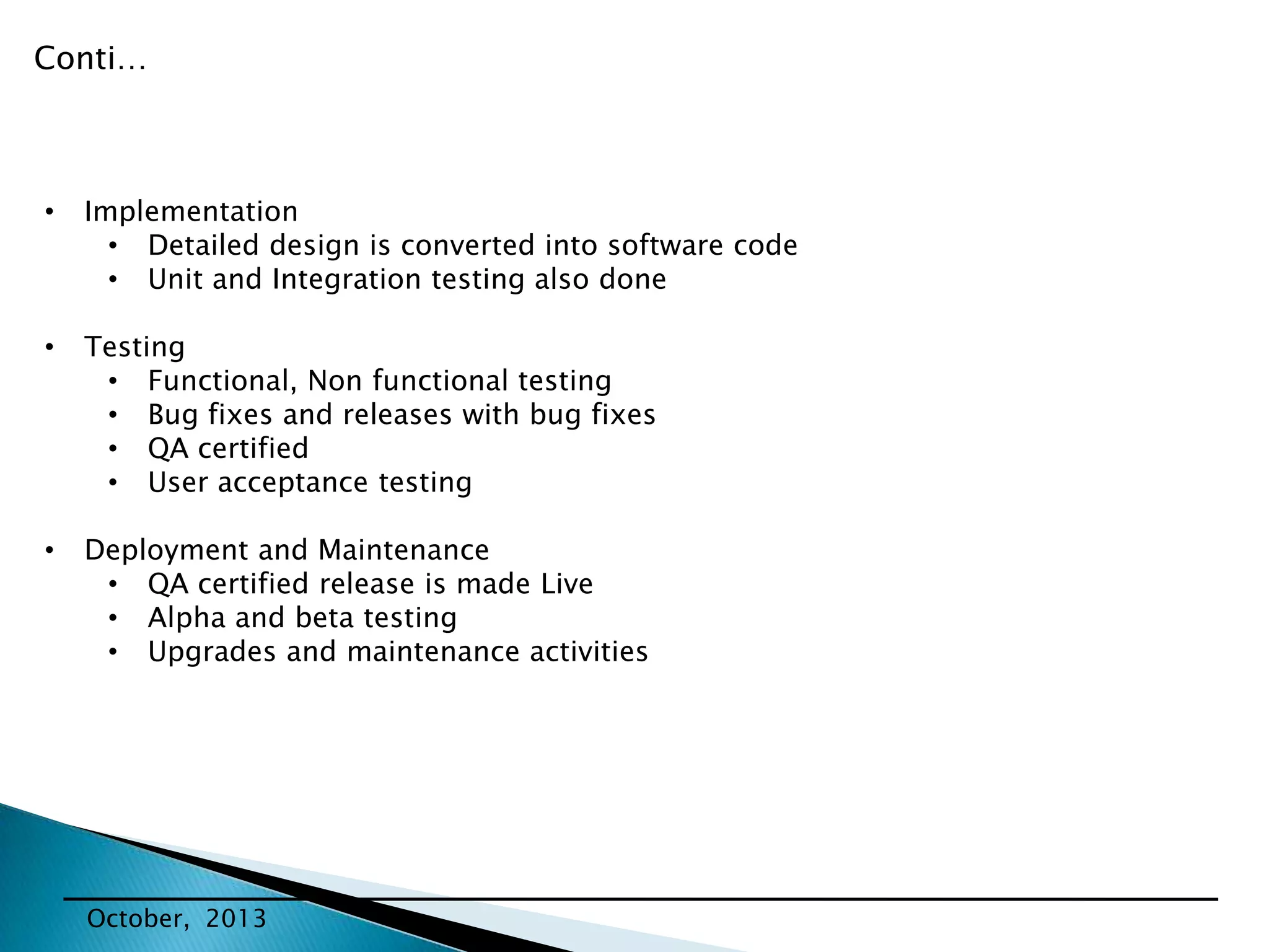 Conti…

•

Implementation
• Detailed design is converted into software code
• Unit and Integration testing also done

•

Testing
• Functional, Non functional testing
• Bug fixes and releases with bug fixes
• QA certified
• User acceptance testing

•

Deployment and Maintenance
• QA certified release is made Live
• Alpha and beta testing
• Upgrades and maintenance activities

October, 2013

 