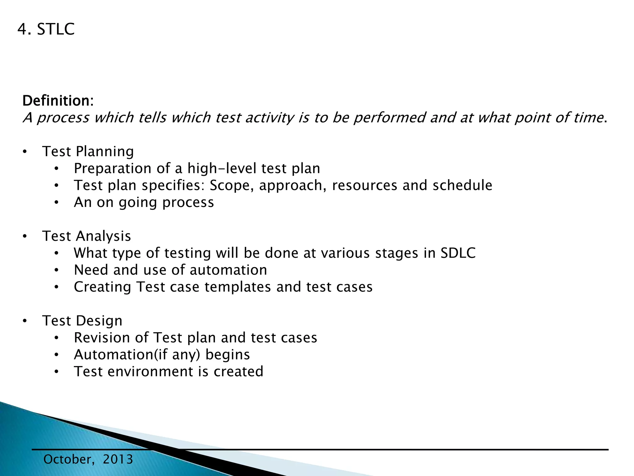 4. STLC

Definition:

A process which tells which test activity is to be performed and at what point of time.
•

Test Planning
• Preparation of a high-level test plan
• Test plan specifies: Scope, approach, resources and schedule
• An on going process

•

Test Analysis
• What type of testing will be done at various stages in SDLC
• Need and use of automation
• Creating Test case templates and test cases

•

Test Design
• Revision of Test plan and test cases
• Automation(if any) begins
• Test environment is created

October, 2013

 