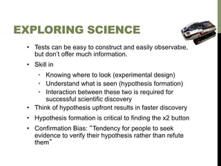 EXPLORING SCIENCE
•  Tests can be easy to construct and easily observable,
but don’t offer much information.
•  Skill in
•  Knowing where to look (experimental design)
•  Understand what is seen (hypothesis formation)
•  Interaction between these two is required for
successful scientific discovery
•  Think of hypothesis upfront results in faster discovery
•  Hypothesis formation is critical to finding the x2 button
•  Confirmation Bias: “Tendency for people to seek
evidence to verify their hypothesis rather than refute
them”

 
