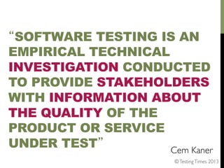 “SOFTWARE TESTING IS AN
EMPIRICAL TECHNICAL
INVESTIGATION CONDUCTED
TO PROVIDE STAKEHOLDERS
WITH INFORMATION ABOUT
THE QUALITY OF THE
PRODUCT OR SERVICE
UNDER TEST”
Cem Kaner 	

© Testing Times 2013	


 